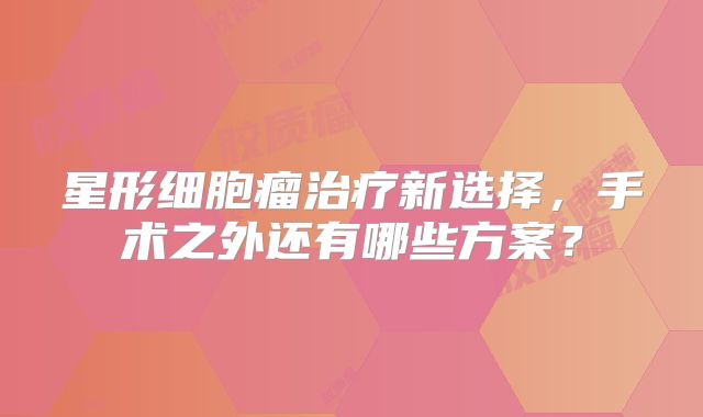 星形细胞瘤治疗新选择，手术之外还有哪些方案？