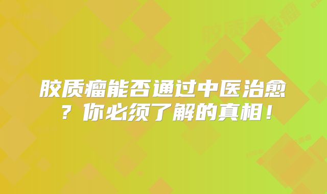 胶质瘤能否通过中医治愈？你必须了解的真相！