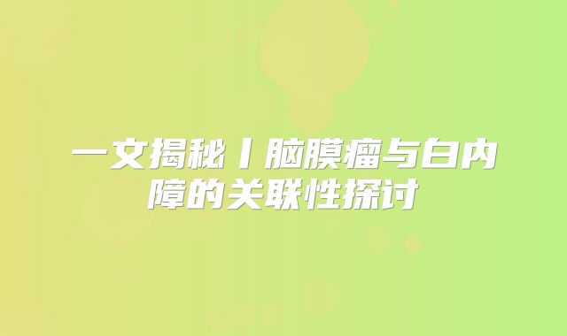 一文揭秘丨脑膜瘤与白内障的关联性探讨