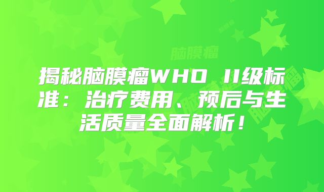 揭秘脑膜瘤WHO II级标准：治疗费用、预后与生活质量全面解析！