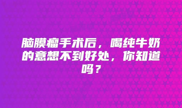 脑膜瘤手术后，喝纯牛奶的意想不到好处，你知道吗？