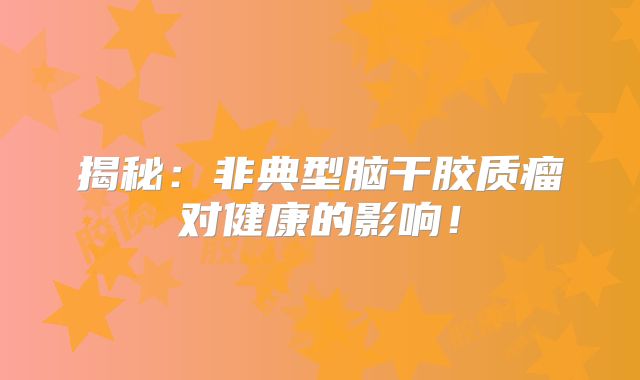 揭秘：非典型脑干胶质瘤对健康的影响！