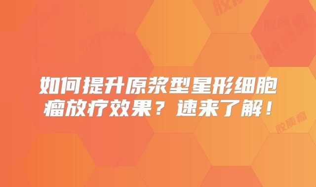 如何提升原浆型星形细胞瘤放疗效果？速来了解！