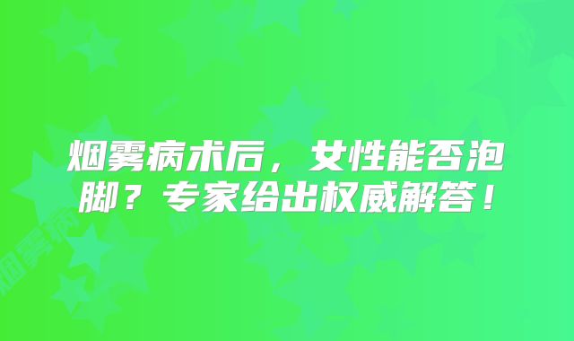 烟雾病术后，女性能否泡脚？专家给出权威解答！
