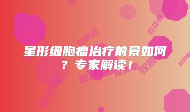 星形细胞瘤治疗前景如何？专家解读！