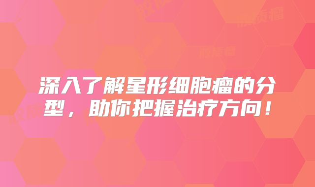 深入了解星形细胞瘤的分型，助你把握治疗方向！