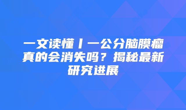 一文读懂丨一公分脑膜瘤真的会消失吗？揭秘最新研究进展