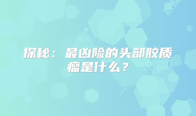 探秘：最凶险的头部胶质瘤是什么？