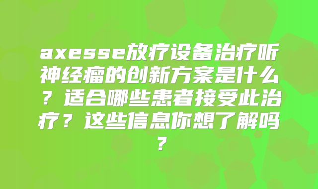 axesse放疗设备治疗听神经瘤的创新方案是什么？适合哪些患者接受此治疗？这些信息你想了解吗？