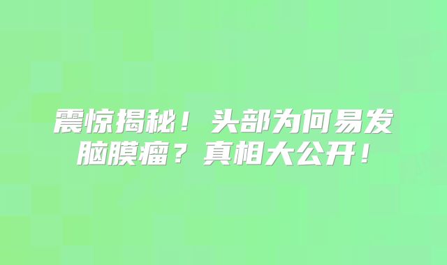 震惊揭秘！头部为何易发脑膜瘤？真相大公开！