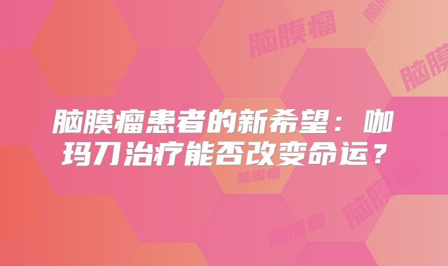 脑膜瘤患者的新希望：咖玛刀治疗能否改变命运？