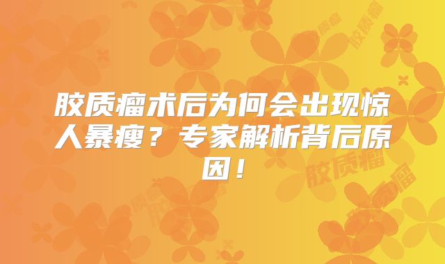 胶质瘤术后为何会出现惊人暴瘦？专家解析背后原因！