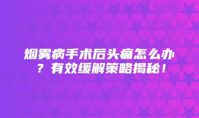 烟雾病手术后头痛怎么办？有效缓解策略揭秘！