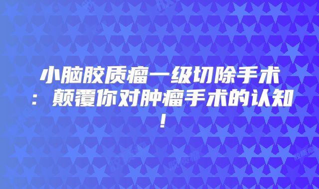 小脑胶质瘤一级切除手术：颠覆你对肿瘤手术的认知！
