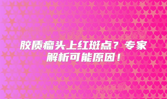 胶质瘤头上红斑点？专家解析可能原因！