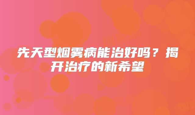 先天型烟雾病能治好吗？揭开治疗的新希望