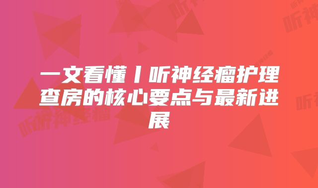 一文看懂丨听神经瘤护理查房的核心要点与最新进展