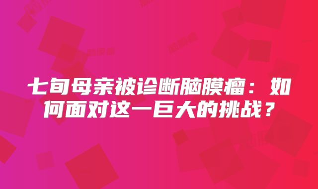 七旬母亲被诊断脑膜瘤：如何面对这一巨大的挑战？