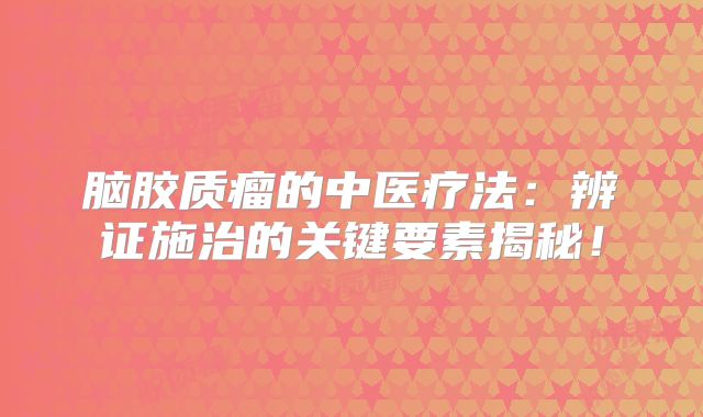 脑胶质瘤的中医疗法：辨证施治的关键要素揭秘！