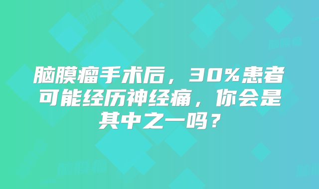 脑膜瘤手术后，30%患者可能经历神经痛，你会是其中之一吗？