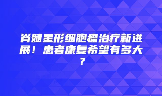 脊髓星形细胞瘤治疗新进展！患者康复希望有多大？