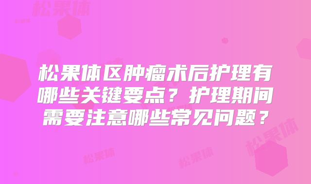 松果体区肿瘤术后护理有哪些关键要点？护理期间需要注意哪些常见问题？