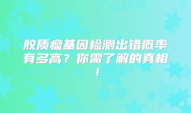 胶质瘤基因检测出错概率有多高？你需了解的真相！