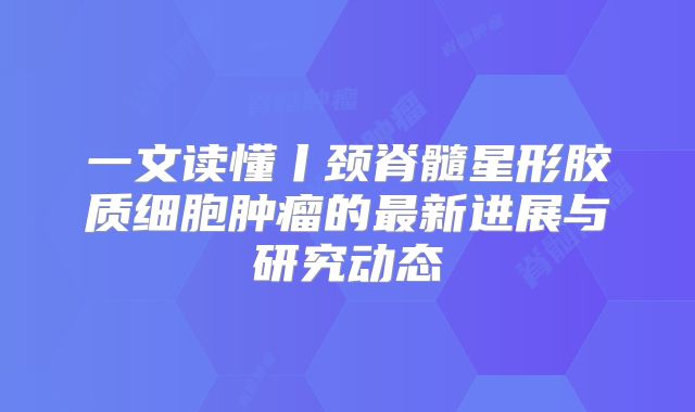 一文读懂丨颈脊髓星形胶质细胞肿瘤的最新进展与研究动态