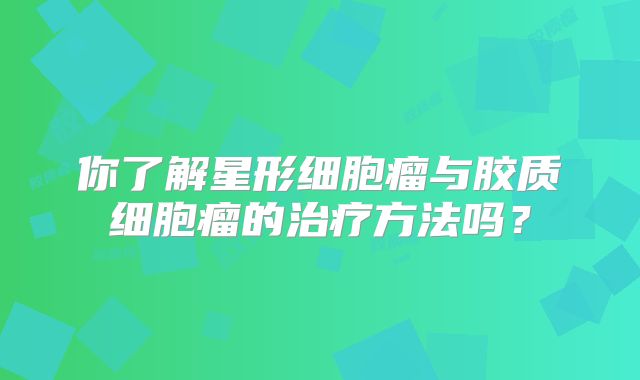 你了解星形细胞瘤与胶质细胞瘤的治疗方法吗？
