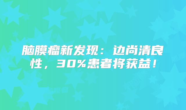 脑膜瘤新发现：边尚清良性，30%患者将获益！