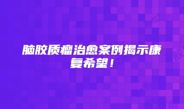 脑胶质瘤治愈案例揭示康复希望！