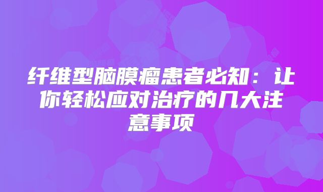 纤维型脑膜瘤患者必知：让你轻松应对治疗的几大注意事项