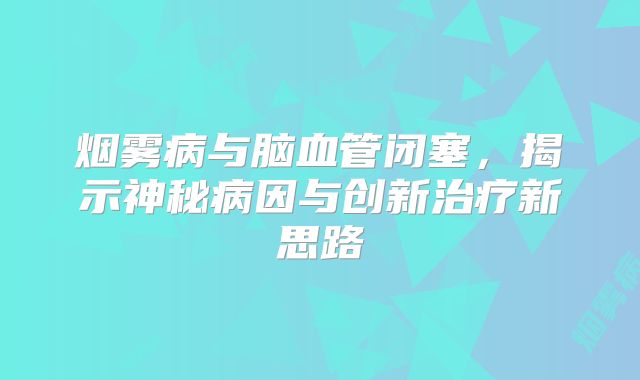 烟雾病与脑血管闭塞，揭示神秘病因与创新治疗新思路