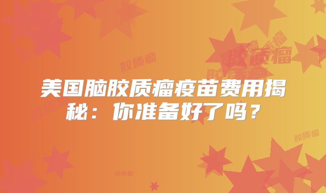 美国脑胶质瘤疫苗费用揭秘：你准备好了吗？