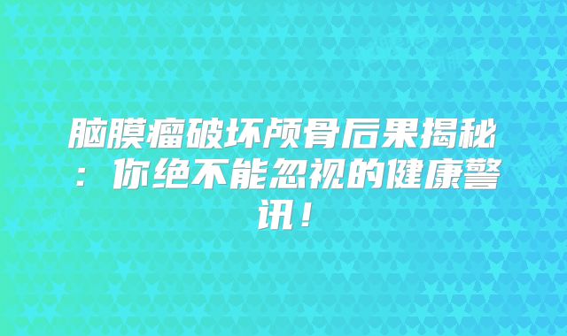 脑膜瘤破坏颅骨后果揭秘：你绝不能忽视的健康警讯！