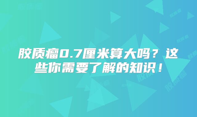 胶质瘤0.7厘米算大吗？这些你需要了解的知识！