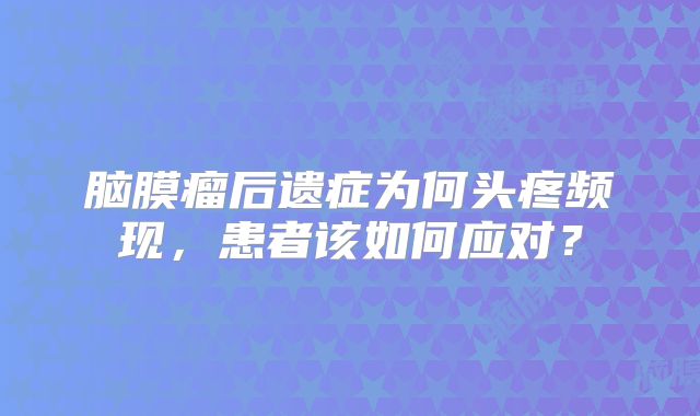 脑膜瘤后遗症为何头疼频现，患者该如何应对？