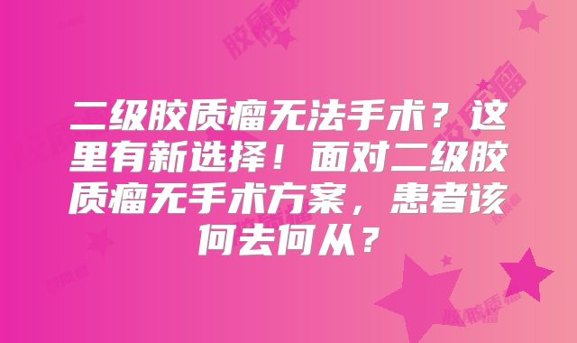 二级胶质瘤无法手术？这里有新选择！面对二级胶质瘤无手术方案，患者该何去何从？