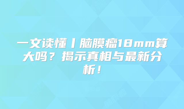 一文读懂丨脑膜瘤18mm算大吗？揭示真相与最新分析！