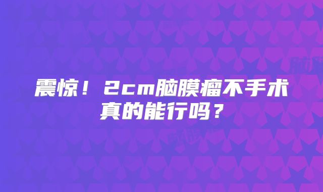 震惊！2cm脑膜瘤不手术真的能行吗？