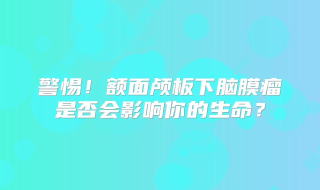 警惕！额面颅板下脑膜瘤是否会影响你的生命？
