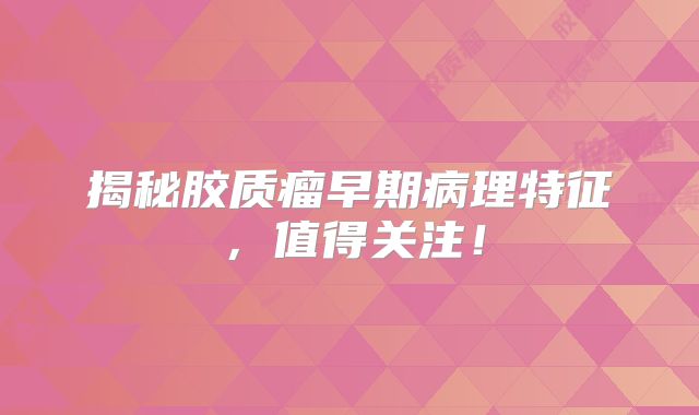 揭秘胶质瘤早期病理特征，值得关注！