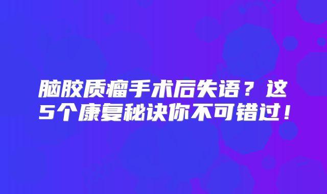 脑胶质瘤手术后失语？这5个康复秘诀你不可错过！