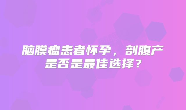 脑膜瘤患者怀孕，剖腹产是否是最佳选择？