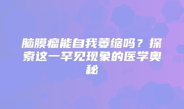 脑膜瘤能自我萎缩吗？探索这一罕见现象的医学奥秘