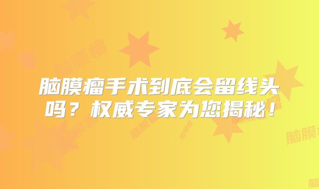 脑膜瘤手术到底会留线头吗？权威专家为您揭秘！