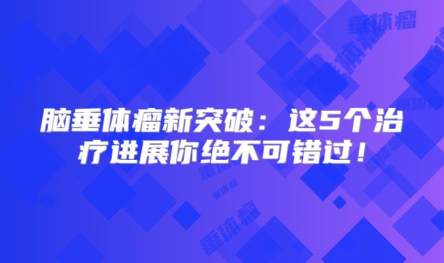 脑垂体瘤新突破：这5个治疗进展你绝不可错过！