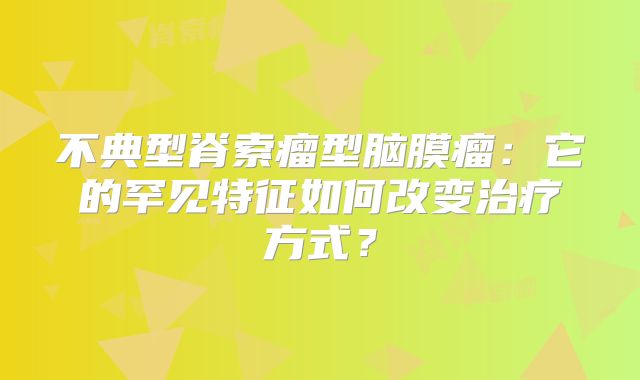 不典型脊索瘤型脑膜瘤：它的罕见特征如何改变治疗方式？