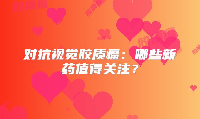 对抗视觉胶质瘤：哪些新药值得关注？