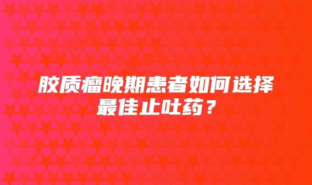 胶质瘤晚期患者如何选择最佳止吐药？
